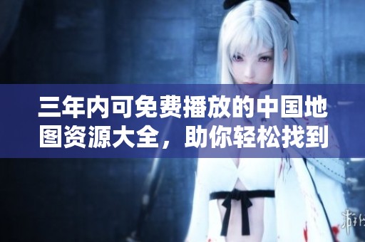 三年内可免费播放的中国地图资源大全，助你轻松找到旅行目的地