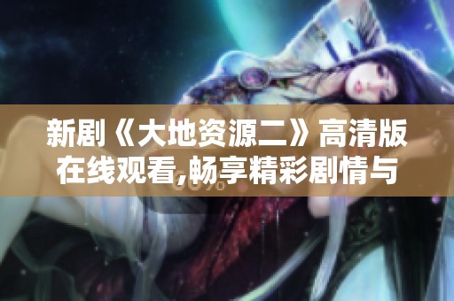 新剧《大地资源二》高清版在线观看,畅享精彩剧情与震撼画面体验