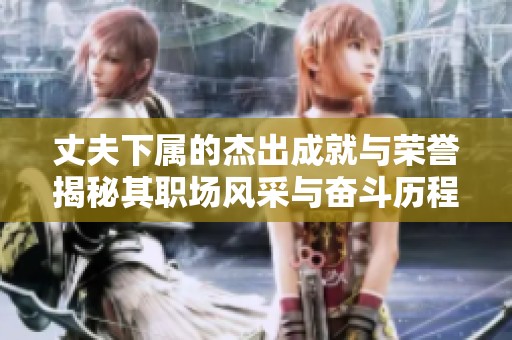 丈夫下属的杰出成就与荣誉揭秘其职场风采与奋斗历程