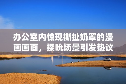 办公室内惊现撕扯奶罩的漫画画面，揉吮场景引发热议与讨论