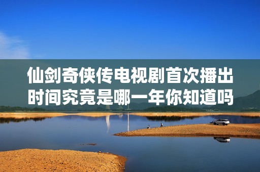 仙剑奇侠传电视剧首次播出时间究竟是哪一年你知道吗