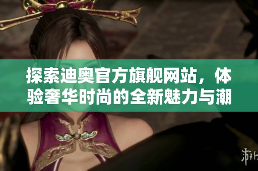 探索迪奥官方旗舰网站，体验奢华时尚的全新魅力与潮流风尚