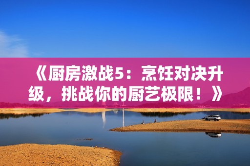 《厨房激战5：烹饪对决升级，挑战你的厨艺极限！》