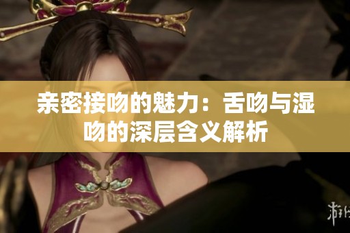 亲密接吻的魅力：舌吻与湿吻的深层含义解析
