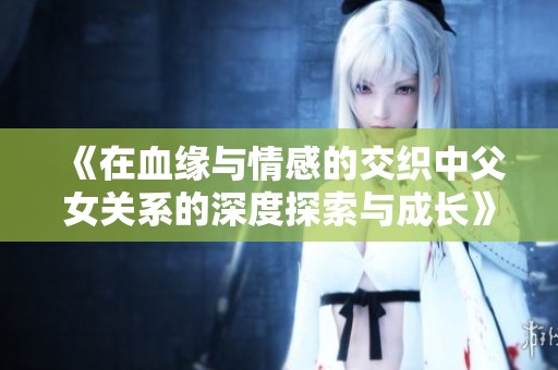 《在血缘与情感的交织中父女关系的深度探索与成长》