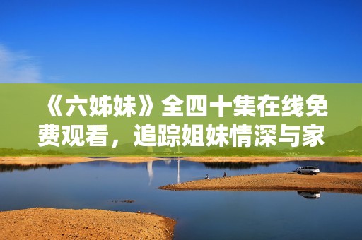 《六姊妹》全四十集在线免费观看，追踪姐妹情深与家庭故事的温馨旅程