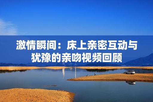 激情瞬间：床上亲密互动与犹豫的亲吻视频回顾