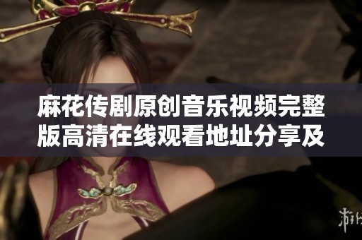 麻花传剧原创音乐视频完整版高清在线观看地址分享及观看攻略