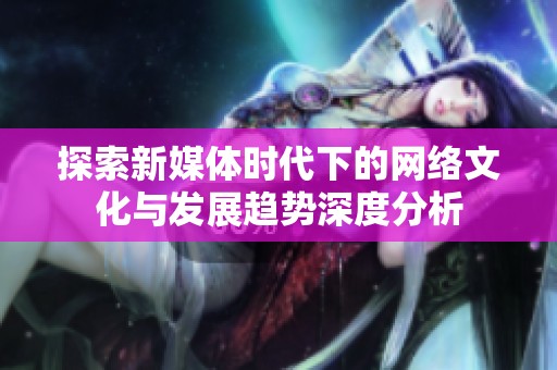 探索新媒体时代下的网络文化与发展趋势深度分析