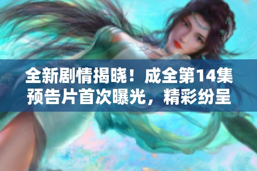 全新剧情揭晓！成全第14集预告片首次曝光，精彩纷呈期待你的观看