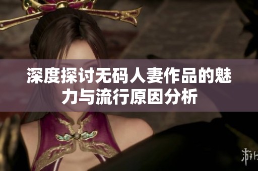 深度探讨无码人妻作品的魅力与流行原因分析