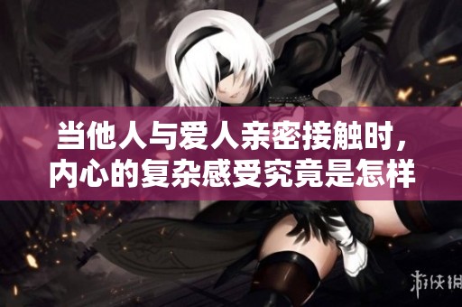 当他人与爱人亲密接触时，内心的复杂感受究竟是怎样的呢
