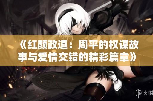 《红颜政道：周平的权谋故事与爱情交错的精彩篇章》
