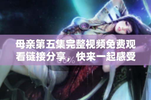 母亲第五集完整视频免费观看链接分享，快来一起感受亲情的力量！