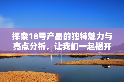 探索18号产品的独特魅力与亮点分析，让我们一起揭开它的神秘面纱