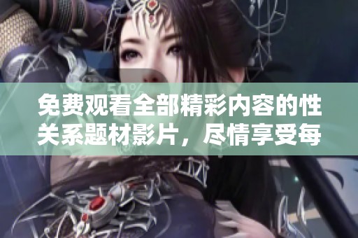 免费观看全部精彩内容的性关系题材影片，尽情享受每一个细节