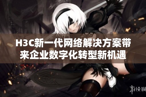 H3C新一代网络解决方案带来企业数字化转型新机遇