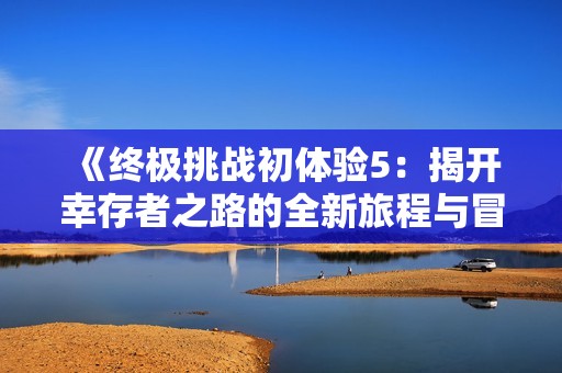 《终极挑战初体验5：揭开幸存者之路的全新旅程与冒险》