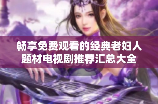 畅享免费观看的经典老妇人题材电视剧推荐汇总大全