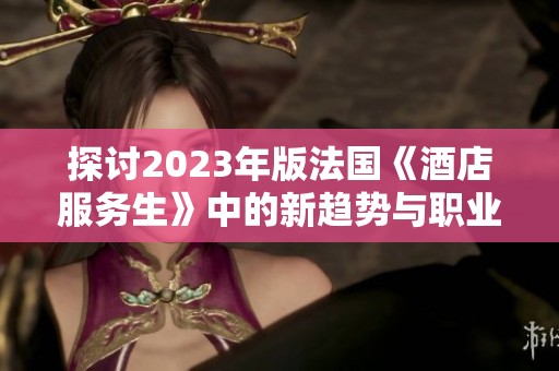 探讨2023年版法国《酒店服务生》中的新趋势与职业挑战