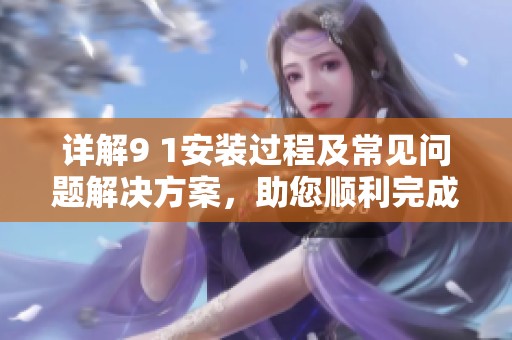 详解9 1安装过程及常见问题解决方案，助您顺利完成安装步骤