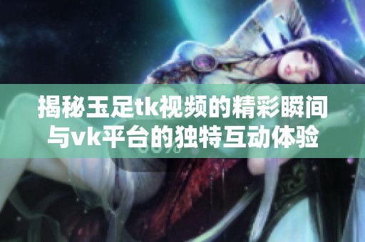 揭秘玉足tk视频的精彩瞬间与vk平台的独特互动体验