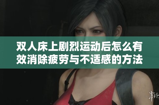 双人床上剧烈运动后怎么有效消除疲劳与不适感的方法探讨