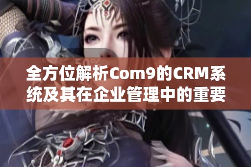 全方位解析Com9的CRM系统及其在企业管理中的重要性与应用效果