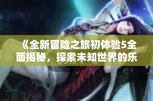 《全新冒险之旅初体验5全面揭秘，探索未知世界的乐趣与挑战》