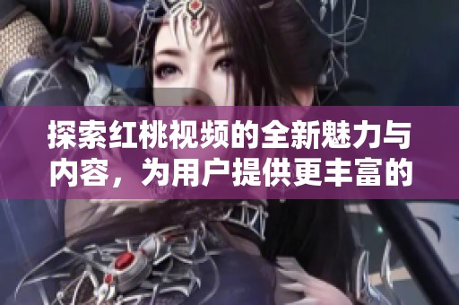探索红桃视频的全新魅力与内容，为用户提供更丰富的观看体验