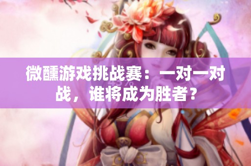 微醺游戏挑战赛：一对一对战，谁将成为胜者？
