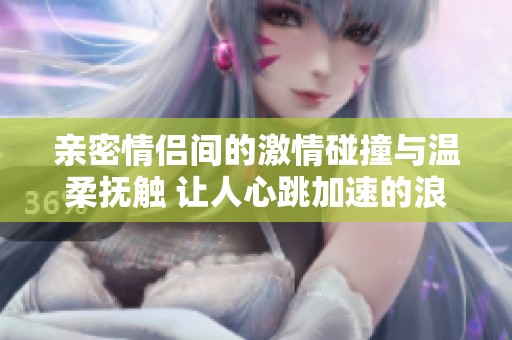 亲密情侣间的激情碰撞与温柔抚触 让人心跳加速的浪漫时刻