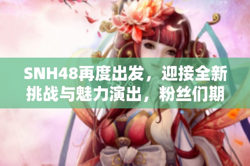 SNH48再度出发，迎接全新挑战与魅力演出，粉丝们期待的盛大活动即将来临