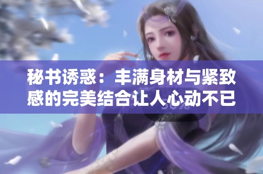 秘书诱惑：丰满身材与紧致感的完美结合让人心动不已