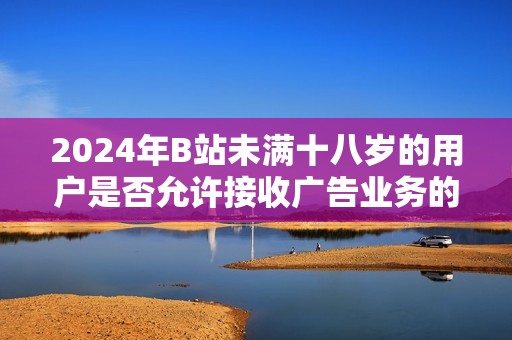 2024年B站未满十八岁的用户是否允许接收广告业务的最新政策解读