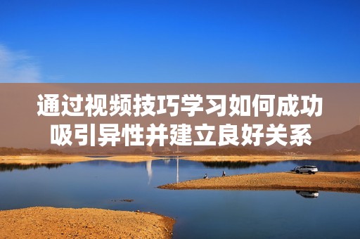 通过视频技巧学习如何成功吸引异性并建立良好关系