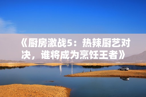 《厨房激战5：热辣厨艺对决，谁将成为烹饪王者》