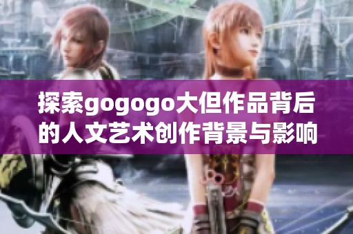 探索gogogo大但作品背后的人文艺术创作背景与影响力解读
