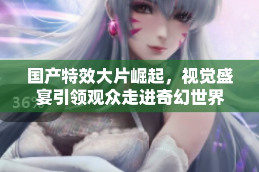 国产特效大片崛起，视觉盛宴引领观众走进奇幻世界