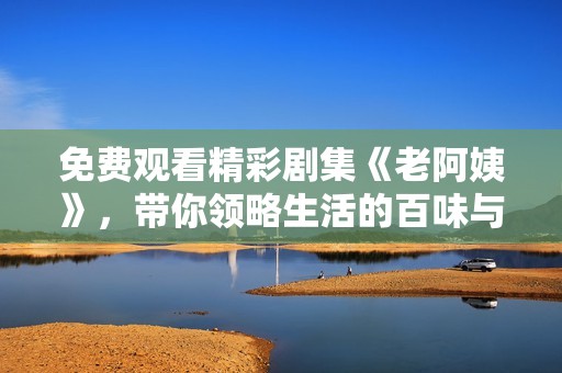 免费观看精彩剧集《老阿姨》，带你领略生活的百味与温情