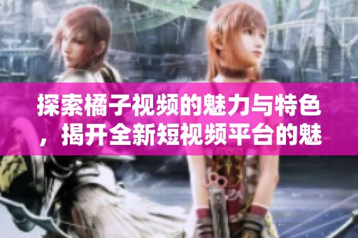 探索橘子视频的魅力与特色，揭开全新短视频平台的魅力面纱