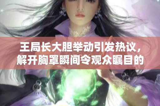 王局长大胆举动引发热议，解开胸罩瞬间令观众瞩目的视频热传