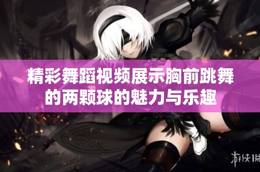精彩舞蹈视频展示胸前跳舞的两颗球的魅力与乐趣