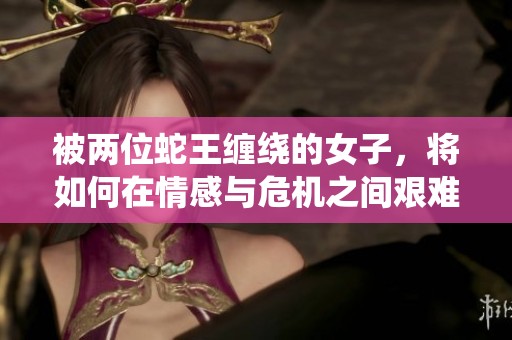 被两位蛇王缠绕的女子，将如何在情感与危机之间艰难抉择
