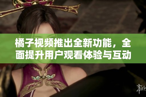 橘子视频推出全新功能，全面提升用户观看体验与互动乐趣