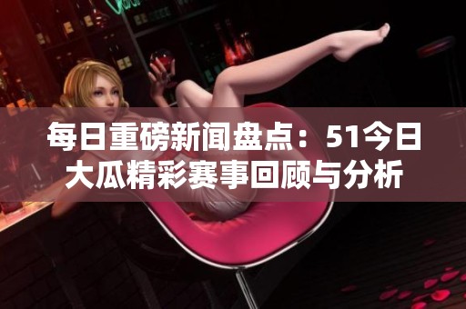 每日重磅新闻盘点：51今日大瓜精彩赛事回顾与分析