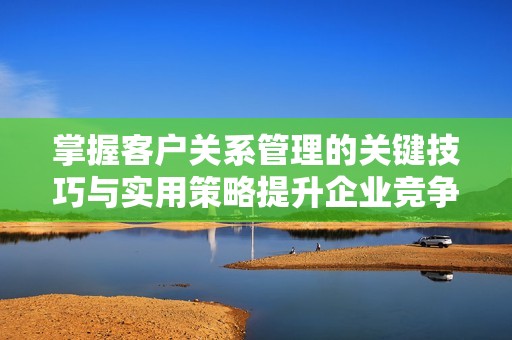 掌握客户关系管理的关键技巧与实用策略提升企业竞争力