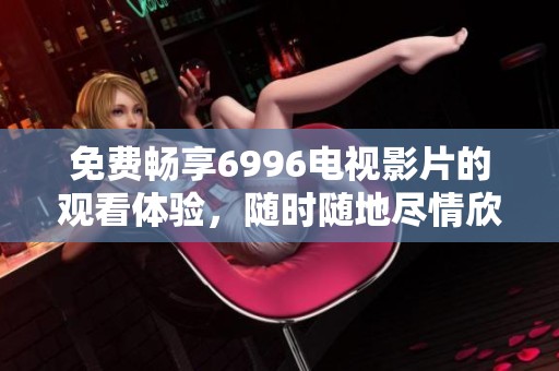 免费畅享6996电视影片的观看体验，随时随地尽情欣赏精彩内容