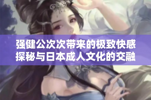 强健公次次带来的极致快感探秘与日本成人文化的交融