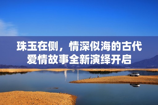 珠玉在侧，情深似海的古代爱情故事全新演绎开启